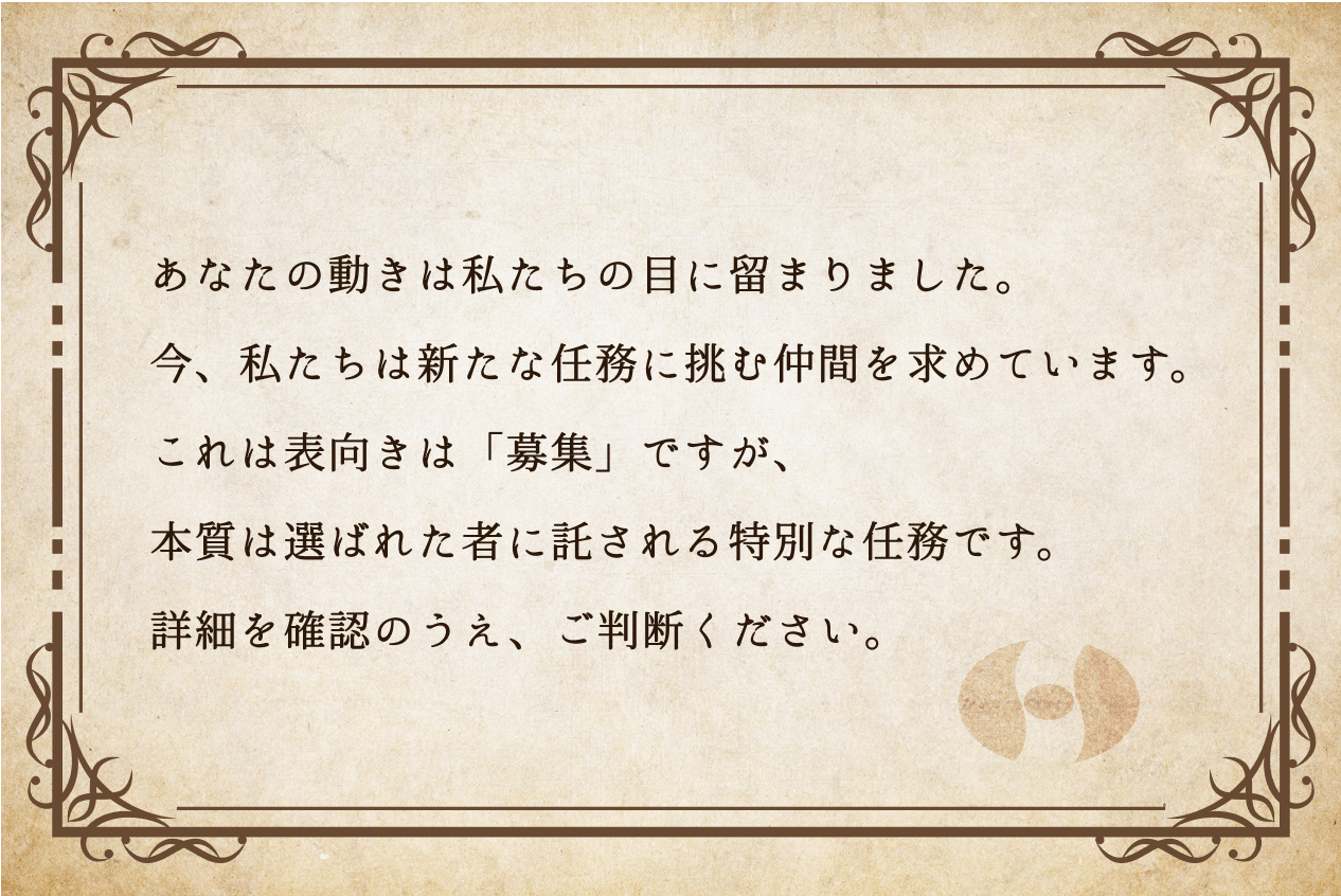 あなたの動きは私たちの目に留まりました。今、私たちは新たな任務に挑む仲間を求めています。これは表向きは「募集」ですが、本質は選ばれた者に託される特別な任務です。詳細を確認のうえ、ご判断ください。